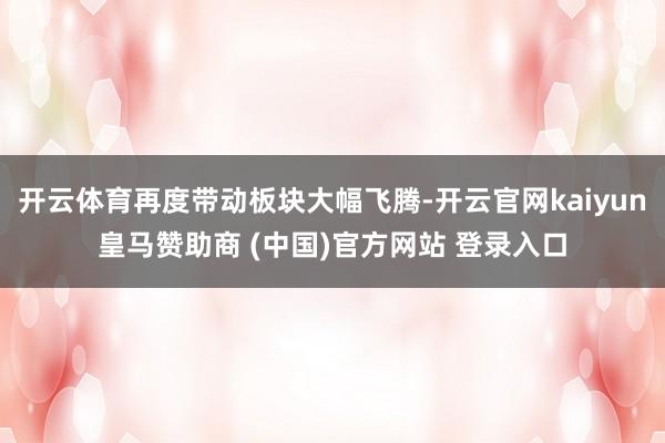 开云体育再度带动板块大幅飞腾-开云官网kaiyun皇马赞助商 (中国)官方网站 登录入口