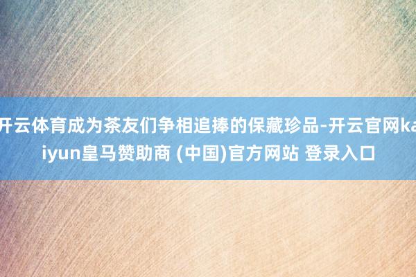 开云体育成为茶友们争相追捧的保藏珍品-开云官网kaiyun皇马赞助商 (中国)官方网站 登录入口