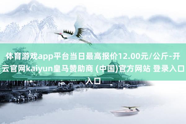 体育游戏app平台当日最高报价12.00元/公斤-开云官网kaiyun皇马赞助商 (中国)官方网站 登录入口