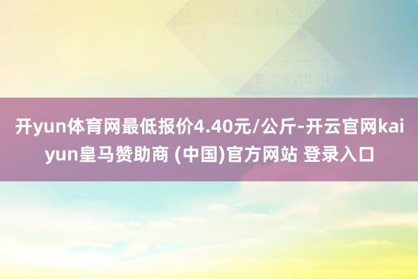 开yun体育网最低报价4.40元/公斤-开云官网kaiyun皇马赞助商 (中国)官方网站 登录入口
