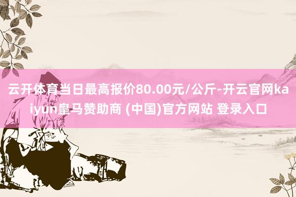 云开体育当日最高报价80.00元/公斤-开云官网kaiyun皇马赞助商 (中国)官方网站 登录入口
