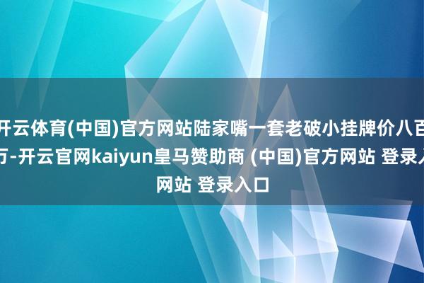 开云体育(中国)官方网站陆家嘴一套老破小挂牌价八百多万-开云官网kaiyun皇马赞助商 (中国)官方网站 登录入口