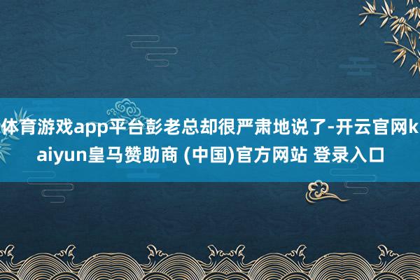 体育游戏app平台彭老总却很严肃地说了-开云官网kaiyun皇马赞助商 (中国)官方网站 登录入口