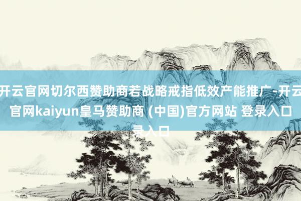 开云官网切尔西赞助商若战略戒指低效产能推广-开云官网kaiyun皇马赞助商 (中国)官方网站 登录入口