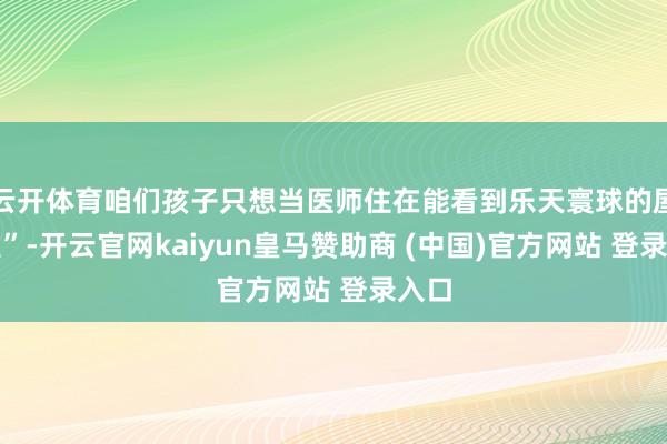 云开体育咱们孩子只想当医师住在能看到乐天寰球的屋子里”-开云官网kaiyun皇马赞助商 (中国)官方网站 登录入口