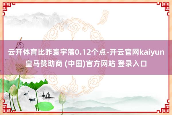 云开体育比昨寰宇落0.12个点-开云官网kaiyun皇马赞助商 (中国)官方网站 登录入口