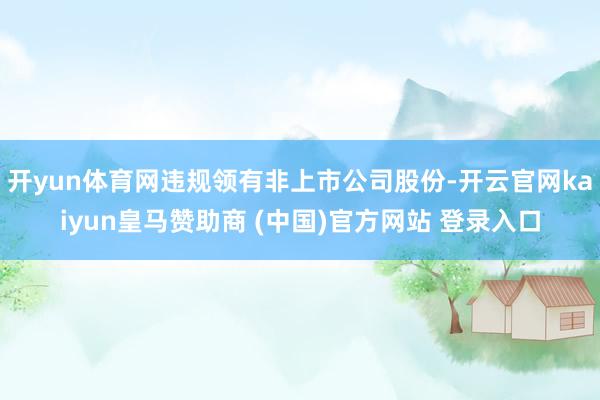 开yun体育网违规领有非上市公司股份-开云官网kaiyun皇马赞助商 (中国)官方网站 登录入口