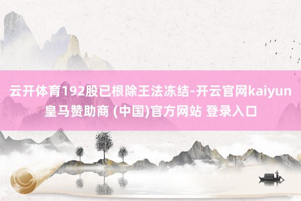 云开体育192股已根除王法冻结-开云官网kaiyun皇马赞助商 (中国)官方网站 登录入口