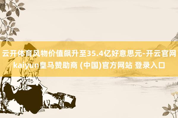 云开体育风物价值飙升至35.4亿好意思元-开云官网kaiyun皇马赞助商 (中国)官方网站 登录入口