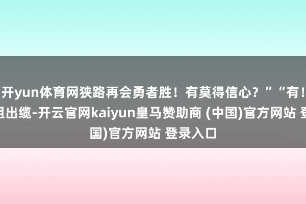 开yun体育网狭路再会勇者胜!有莫得信心?”“有!”前出组出缆-开云官网kaiyun皇马赞助商 (中国)官方网站 登录入口