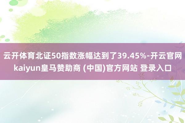 云开体育北证50指数涨幅达到了39.45%-开云官网kaiyun皇马赞助商 (中国)官方网站 登录入口