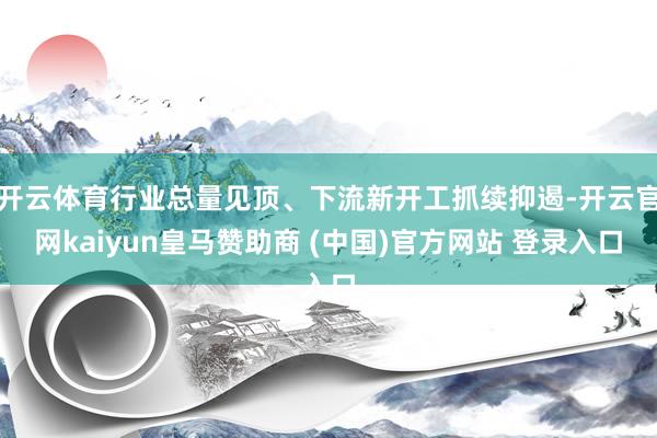 开云体育行业总量见顶、下流新开工抓续抑遏-开云官网kaiyun皇马赞助商 (中国)官方网站 登录入口