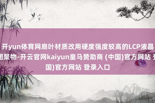 开yun体育网扇叶材质改用硬度强度较高的LCP液晶高分子团聚物-开云官网kaiyun皇马赞助商 (中国)官方网站 登录入口