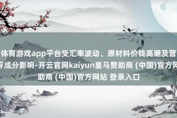 体育游戏app平台受汇率波动、原材料价钱高潮及营销参加加多等成分影响-开云官网kaiyun皇马赞助商 (中国)官方网站 登录入口