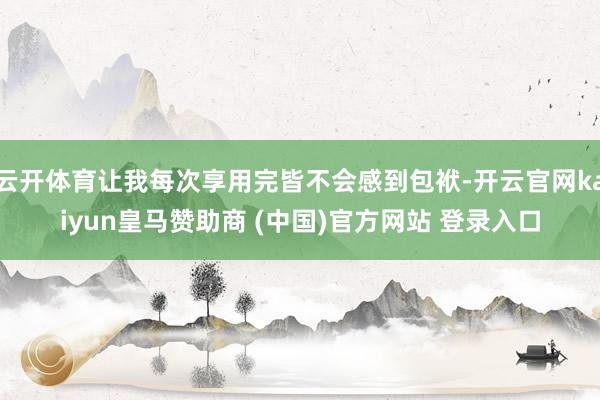 云开体育让我每次享用完皆不会感到包袱-开云官网kaiyun皇马赞助商 (中国)官方网站 登录入口