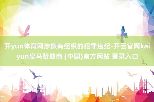 开yun体育网涉嫌有组织的犯罪违纪-开云官网kaiyun皇马赞助商 (中国)官方网站 登录入口