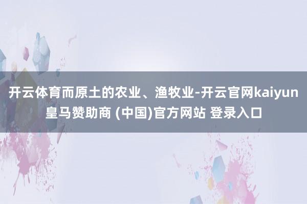 开云体育而原土的农业、渔牧业-开云官网kaiyun皇马赞助商 (中国)官方网站 登录入口