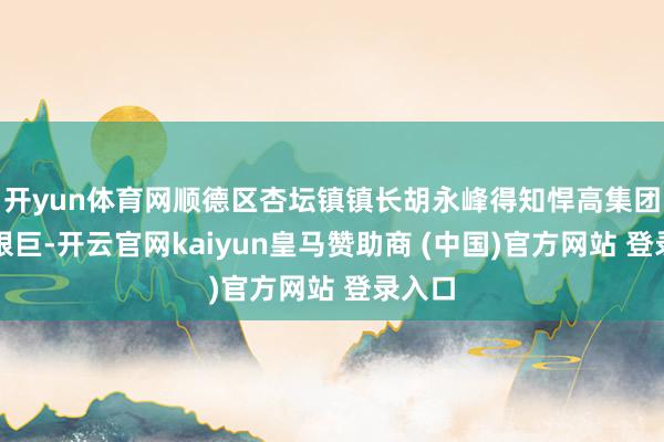 开yun体育网顺德区杏坛镇镇长胡永峰得知悍高集团融资艰巨-开云官网kaiyun皇马赞助商 (中国)官方网站 登录入口