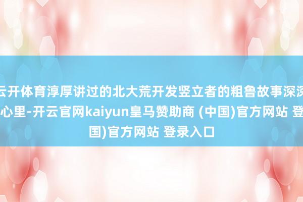 云开体育淳厚讲过的北大荒开发竖立者的粗鲁故事深深烙迹在心里-开云官网kaiyun皇马赞助商 (中国)官方网站 登录入口