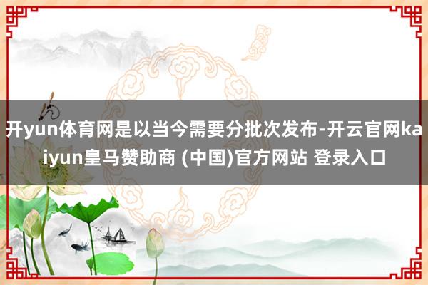 开yun体育网是以当今需要分批次发布-开云官网kaiyun皇马赞助商 (中国)官方网站 登录入口