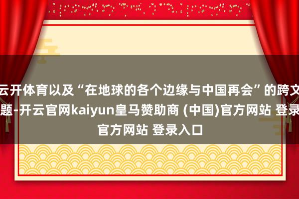 云开体育以及“在地球的各个边缘与中国再会”的跨文化话题-开云官网kaiyun皇马赞助商 (中国)官方网站 登录入口
