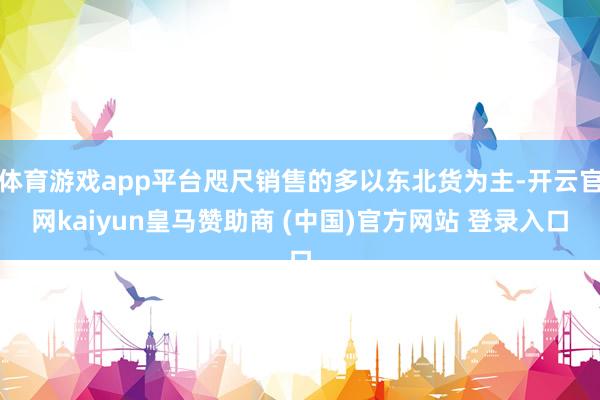 体育游戏app平台咫尺销售的多以东北货为主-开云官网kaiyun皇马赞助商 (中国)官方网站 登录入口