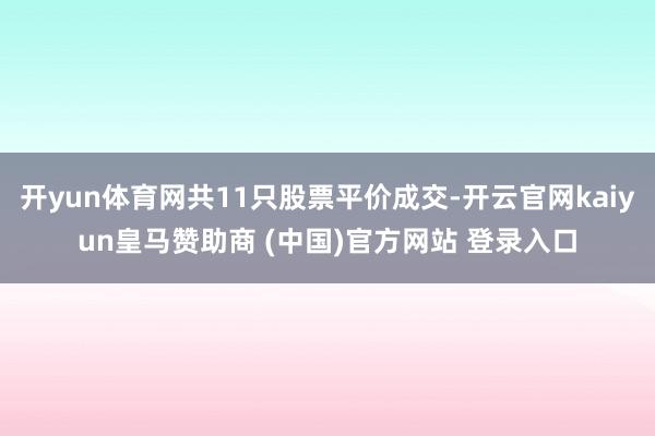 开yun体育网共11只股票平价成交-开云官网kaiyun皇马赞助商 (中国)官方网站 登录入口