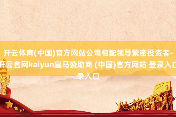 开云体育(中国)官方网站　　公司相配领导繁密投资者-开云官网kaiyun皇马赞助商 (中国)官方网站 登录入口