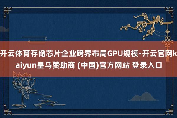 开云体育存储芯片企业跨界布局GPU规模-开云官网kaiyun皇马赞助商 (中国)官方网站 登录入口