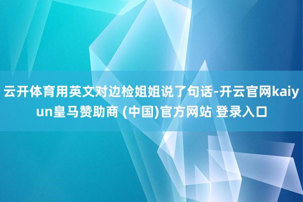云开体育用英文对边检姐姐说了句话-开云官网kaiyun皇马赞助商 (中国)官方网站 登录入口