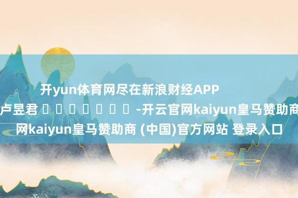 开yun体育网尽在新浪财经APP            						株连剪辑：卢昱君 							-开云官网kaiyun皇马赞助商 (中国)官方网站 登录入口