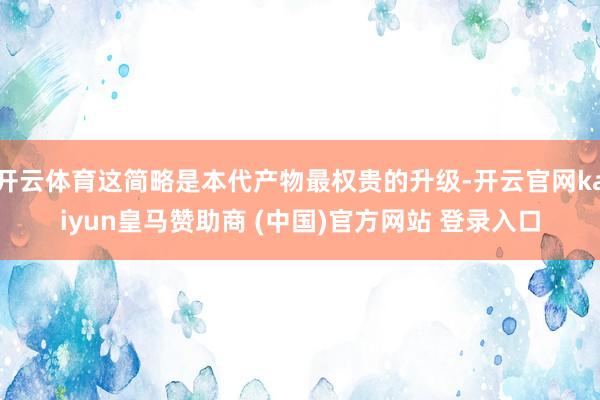 开云体育这简略是本代产物最权贵的升级-开云官网kaiyun皇马赞助商 (中国)官方网站 登录入口