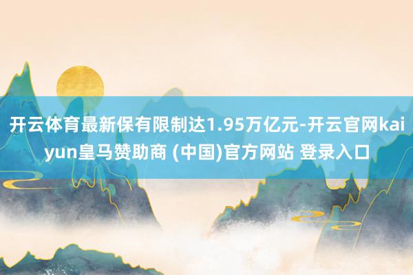 开云体育最新保有限制达1.95万亿元-开云官网kaiyun皇马赞助商 (中国)官方网站 登录入口