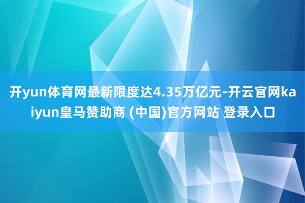 开yun体育网最新限度达4.35万亿元-开云官网kaiyun皇马赞助商 (中国)官方网站 登录入口