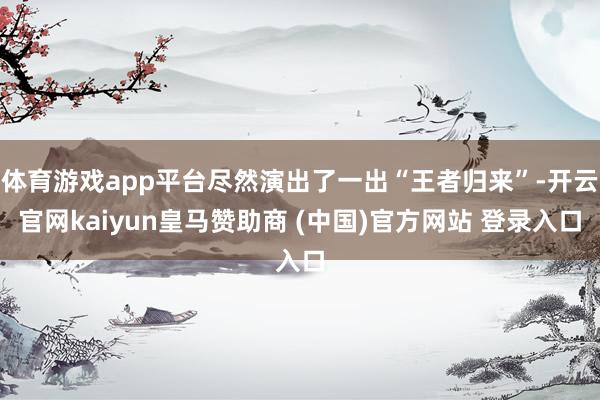 体育游戏app平台尽然演出了一出“王者归来”-开云官网kaiyun皇马赞助商 (中国)官方网站 登录入口