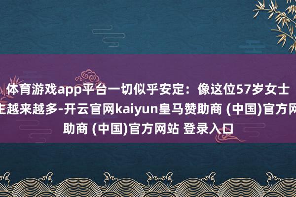 体育游戏app平台一切似乎安定：像这位57岁女士这样的东谈主越来越多-开云官网kaiyun皇马赞助商 (中国)官方网站 登录入口