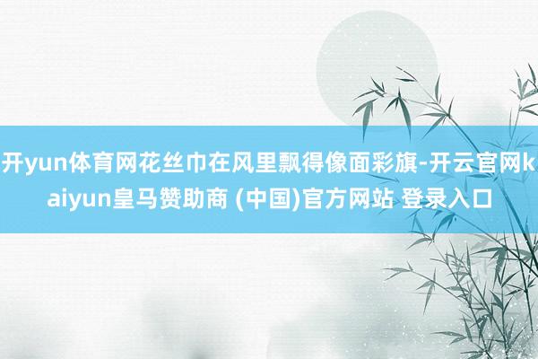 开yun体育网花丝巾在风里飘得像面彩旗-开云官网kaiyun皇马赞助商 (中国)官方网站 登录入口