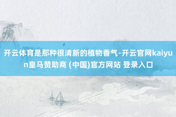 开云体育是那种很清新的植物香气-开云官网kaiyun皇马赞助商 (中国)官方网站 登录入口