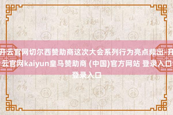 开云官网切尔西赞助商这次大会系列行为亮点频出-开云官网kaiyun皇马赞助商 (中国)官方网站 登录入口
