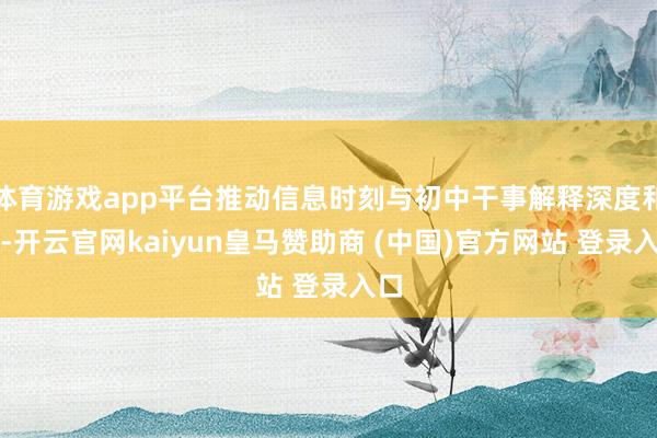 体育游戏app平台推动信息时刻与初中干事解释深度和会-开云官网kaiyun皇马赞助商 (中国)官方网站 登录入口
