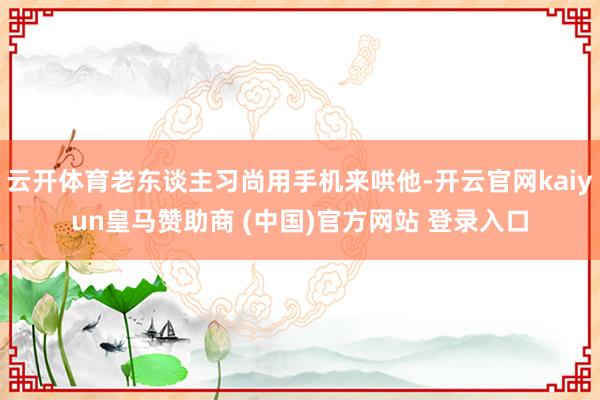 云开体育老东谈主习尚用手机来哄他-开云官网kaiyun皇马赞助商 (中国)官方网站 登录入口