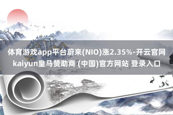 体育游戏app平台蔚来(NIO)涨2.35%-开云官网kaiyun皇马赞助商 (中国)官方网站 登录入口
