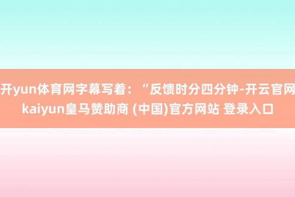 开yun体育网字幕写着:“反馈时分四分钟-开云官网kaiyun皇马赞助商 (中国)官方网站 登录入口
