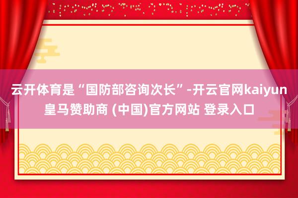 云开体育是“国防部咨询次长”-开云官网kaiyun皇马赞助商 (中国)官方网站 登录入口