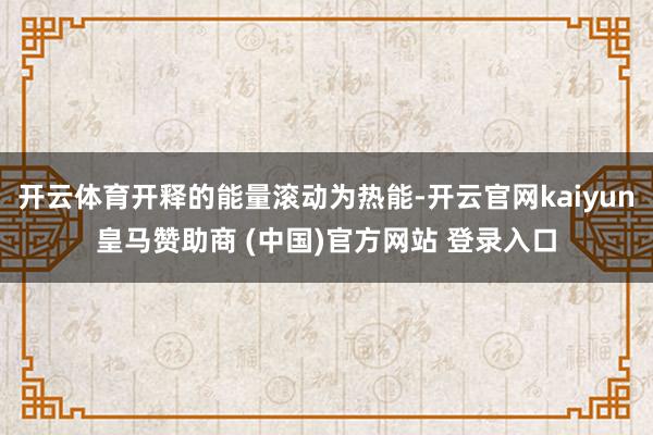开云体育开释的能量滚动为热能-开云官网kaiyun皇马赞助商 (中国)官方网站 登录入口