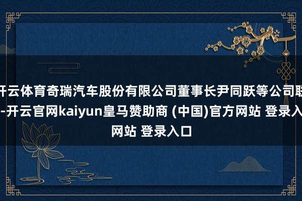 开云体育奇瑞汽车股份有限公司董事长尹同跃等公司联接-开云官网kaiyun皇马赞助商 (中国)官方网站 登录入口