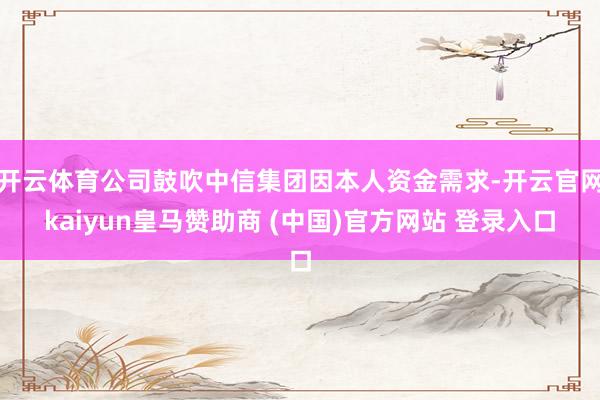 开云体育公司鼓吹中信集团因本人资金需求-开云官网kaiyun皇马赞助商 (中国)官方网站 登录入口