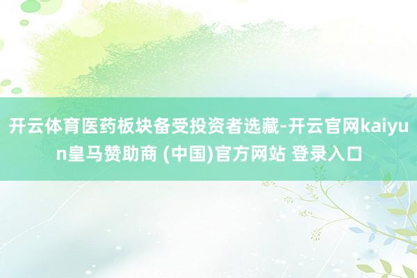 开云体育医药板块备受投资者选藏-开云官网kaiyun皇马赞助商 (中国)官方网站 登录入口