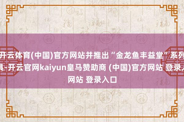 开云体育(中国)官方网站并推出“金龙鱼丰益堂”系列家具-开云官网kaiyun皇马赞助商 (中国)官方网站 登录入口