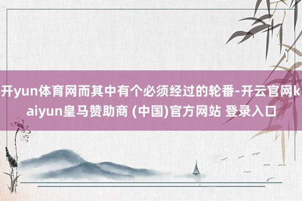 开yun体育网而其中有个必须经过的轮番-开云官网kaiyun皇马赞助商 (中国)官方网站 登录入口